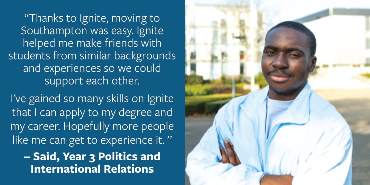 Thanks to Ignite, moving to Southampton was easy. Ignite helped me make friends with students from similar backgrounds and experiences so we could support each other. I've gained so many skills on Ignite that I can apply to my degree and my career. Said
